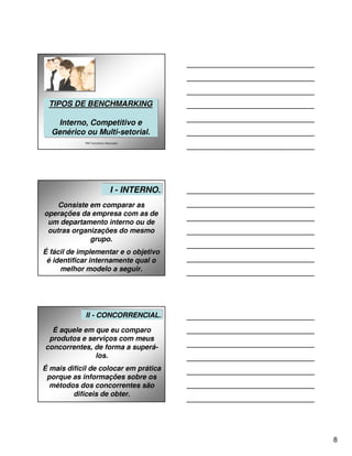 TIPOS DE BENCHMARKING
 TIPOS DE BENCHMARKING

   Interno, Competitivo e
    Interno, Competitivo e
  Genérico ou Multi-setorial.
  Genérico ou Multi-setorial.
             P&P Consultores Associados




                                II - INTERNO.
                                   - INTERNO.
    Consiste em comparar as
operações da empresa com as de
 um departamento interno ou de
 outras organizações do mesmo
             grupo.
É fácil de implementar e o objetivo
 é identificar internamente qual o
     melhor modelo a seguir.




             II -- CONCORRENCIAL.
              II CONCORRENCIAL.

  É aquele em que eu comparo
 produtos e serviços com meus
concorrentes, de forma a superá-
              los.
É mais difícil de colocar em prática
 porque as informações sobre os
  métodos dos concorrentes são
         difíceis de obter.




                                                8
 