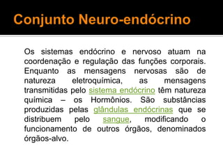 Conjunto Neuro-endócrinoOs sistemas endócrino e nervoso atuam na coordenação e regulação das funções corporais. Enquanto as mensagens nervosas são de natureza eletroquímica, as mensagens transmitidas pelo sistema endócrino têm natureza química – os Hormônios. São substâncias produzidas pelas glândulas endócrinas que se distribuem pelo sangue, modificando o funcionamento de outros órgãos, denominados órgãos-alvo. 