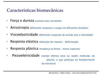 Força e dureza  (cortical mais resistente) Anisotropia  (diferentes respostas a cargas em diferentes direções) Viscoelasticidade  (diferentes respostas de acordo com a velocidade) Resposta elástica  (absorção do impacto – deformação) Resposta plástica  (mudança na forma – micro-rupturas) Piezoeletricidade  (campo elétrico atrai ou repele moléculas do    plasma, o que participa no fortalecimento    da estrutura) Características biomecânicas 