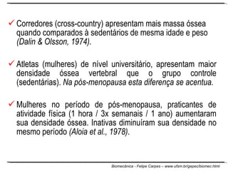 Corredores (cross-country) apresentam mais massa óssea quando comparados à sedentários de mesma idade e peso  (Dalin & Olsson, 1974).   Atletas (mulheres) de nível universitário, apresentam maior densidade óssea vertebral que o grupo controle (sedentárias).  Na pós-menopausa esta diferença se acentua. Mulheres no período de pós-menopausa, praticantes de atividade física (1 hora / 3x semanais / 1 ano) aumentaram sua densidade óssea. Inativas diminuíram sua densidade no mesmo período  (Aloia et al., 1978) .  