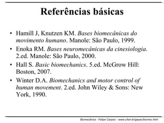 Referências básicas Hamill J, Knutzen KM.  Bases biomecânicas do movimento humano . Manole: São Paulo, 1999. Enoka RM.  Bases neuromecânicas da cinesiologia . 2.ed. Manole: São Paulo, 2000. Hall S.  Basic biomechanics . 5.ed. McGrow Hill: Boston, 2007. Winter D.A.  Biomechanics and motor control of human movement . 2.ed. John Wiley & Sons: New York, 1990. 