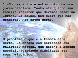1 -Sou espírita e estou noivo de uma
jovem católica. Tanto ela quanto sua
família insistem que devemos casar na
Igreja. Já deixei bem claro que não
concordo. Não estou certo?
O problema é que ela também está
certa. Se encara com seriedade sua
religião, natural que deseje a bênção
nupcial, guardando fidelidade aos
seus princípios.
 