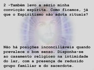 2 -Também levo a sério minha
convicção espírita. Como ficamos, já
que o Espiritismo não adota rituais?
Não há posições inconciliáveis quando
prevalece o bom senso. Disponha-se
ao casamento religioso na intimidade
do lar, com a presença de reduzido
grupo familiar e do sacerdote.
 