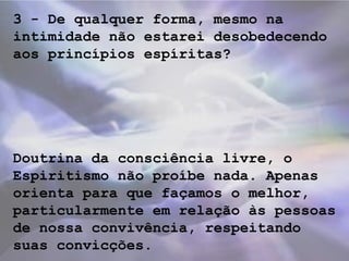 3 - De qualquer forma, mesmo na
intimidade não estarei desobedecendo
aos princípios espíritas?
Doutrina da consciência livre, o
Espiritismo não proíbe nada. Apenas
orienta para que façamos o melhor,
particularmente em relação às pessoas
de nossa convivência, respeitando
suas convicções.
 