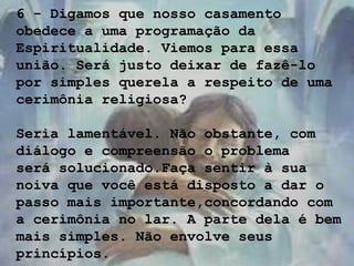 6 - Digamos que nosso casamento
obedece a uma programação da
Espiritualidade. Viemos para essa
união. Será justo deixar de fazê-lo
por simples querela a respeito de uma
cerimônia religiosa?
Seria lamentável. Não obstante, com
diálogo e compreensão o problema
será solucionado.Faça sentir à sua
noiva que você está disposto a dar o
passo mais importante,concordando com
a cerimônia no lar. A parte dela é bem
mais simples. Não envolve seus
princípios.
 