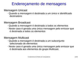 Endereçamento de mensagens
Mensagem Unicast
  −   Quando a mensagem é destinada a um único e identificado
      destinatário

Mensagem Broadcast
  − Quando a mensagem é destinada a todos os elementos
  − Neste caso é gerada uma única mensagem pelo emissor que

    é destinada a todos os elementos

Mensagem Multicast
  − Quando a mensagem é destinada a um subconjunto
    selecionado de elementos
  − Neste caso é gerada uma única mensagem pelo emissor que

    é destinada aos elementos do grupo Multicast.


                      Fundamentos de Redes de Computadores      22/45
 