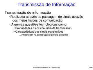 Transmissão de Informação
Transmissão de informação
  −
   Realizada através da passagem de sinais através
     dos meios físicos de comunicação
  −
    Algumas questões tecnológicas como:
      ●
        Propriedades físicas do meio de transmissão
      ●
        Características dos sinais transmitidos
          ... influenciam na construção e projeto de redes




                       Fundamentos de Redes de Computadores   23/45
 