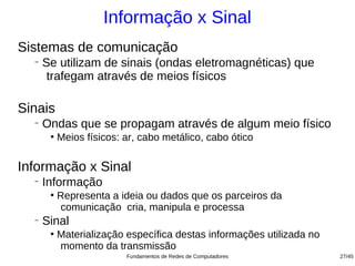 Informação x Sinal
Sistemas de comunicação
  −
      Se utilizam de sinais (ondas eletromagnéticas) que
       trafegam através de meios físicos

Sinais
  −
      Ondas que se propagam através de algum meio físico
       ●
           Meios físicos: ar, cabo metálico, cabo ótico

Informação x Sinal
  −
      Informação
       ●
           Representa a ideia ou dados que os parceiros da
           comunicação cria, manipula e processa
  −
      Sinal
       ●
           Materialização específica destas informações utilizada no
           momento da transmissão
                          Fundamentos de Redes de Computadores         27/45
 
