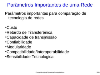 Parâmetros Importantes de uma Rede
Parâmetros importantes para comparação de
 tecnologia de redes

●
 Custo
●
 Retardo de Transferênica
●
 Capacidade de transmissão
●
 Confiabilidade
●
 Modularidade
●
 Compatibilidade/Interoperabilidade
●
 Sensibilidade Tecnológica


                Fundamentos de Redes de Computadores   3/45
 