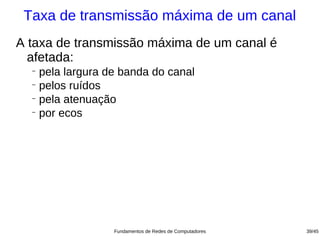 Taxa de transmissão máxima de um canal
A taxa de transmissão máxima de um canal é
  afetada:
  −
    pela largura de banda do canal
  −
    pelos ruídos
  −
    pela atenuação
  −
    por ecos




                  Fundamentos de Redes de Computadores   39/45
 