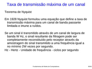 Taxa de transmissão máxima de um canal
Teorema de Nyquist

Em 1928 Nyquist formulou uma equação que define a taxa de
 transmissão máxima para um canal de banda passante
 limitada e imune a ruídos.

Se um sinal é transmitido através de um canal de largura de
 banda W Hz, o sinal resultante da filtragem pode ser
 completamente reconstituído pelo receptor através da
 amostragem do sinal transmitido a uma frequência igual a
 no mínimo 2W vezes por segundo.
Hz - Hertz - Unidade de frequência - ciclos por segundo




                     Fundamentos de Redes de Computadores     40/45
 