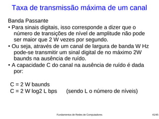 Taxa de transmissão máxima de um canal
Banda Passante
●
  Para sinais digitais, isso corresponde a dizer que o
   número de transições de nível de amplitude não pode
   ser maior que 2 W vezes por segundo.
●
  Ou seja, através de um canal de largura de banda W Hz
   pode-se transmitir um sinal digital de no máximo 2W
   baunds na ausência de ruído.
●
  A capacidade C do canal na ausência de ruído é dada
   por:

C = 2 W baunds
C = 2 W log2 L bps        (sendo L o número de níveis)



                   Fundamentos de Redes de Computadores   41/45
 