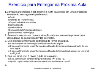 Exercício para Entregar na Próxima Aula
1.Compare a tecnologia Fast-ethernet e ATM para o uso em uma corporação
  em relação aos seguintes parâmetros:
     a)Custo
     b)Retardo de Transferência
     c)Capacidade de transmissão
     d)Confiabilidade
     e)Modularidade
     f)Compatibilidade/Interoperabilidade
     g)Sensibilidade Tecnológica
2. Pensando nos passos da comunicação dado em aula onde pode ocorrer
   degradação da comunicação? Dê exemplos.
3. Cite exemplos informação codificada de forma analógica.
     a) Cite exemplos de informação codificada de forma digital.
     b) É possível transmitir uma informação codificada de forma analógica através de um
        sinal digital?
     c) É possível transmitir uma informação codificada de forma digital através de um sinal
        analógico?
4. Seja um sinal com 8 níveis (L) de amostragem.
     a) Seja também um canal de largura de banda (W) 3.000 Hz.
     b) Qual a capacidade máxima teórica de transmissão deste canal?
5.
                                 Fundamentos de Redes de Computadores                          45/45
 