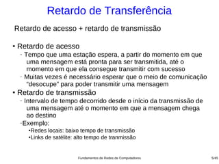 Retardo de Transferência
Retardo de acesso + retardo de transmissão

●
    Retardo de acesso
    − Tempo que uma estação espera, a partir do momento em que
       uma mensagem está pronta para ser transmitida, até o
       momento em que ela consegue transmitir com sucesso
    − Muitas vezes é necessário esperar que o meio de comunicação

       “desocupe” para poder transmitir uma mensagem
●
    Retardo de transmissão
    −Intervalo de tempo decorrido desde o início da transmissão de
      uma mensagem até o momento em que a mensagem chega
      ao destino
    −Exemplo:

        ●
         Redes locais: baixo tempo de transmissão
        ●Links de satélite: alto tempo de tranmissão




                            Fundamentos de Redes de Computadores     5/45
 