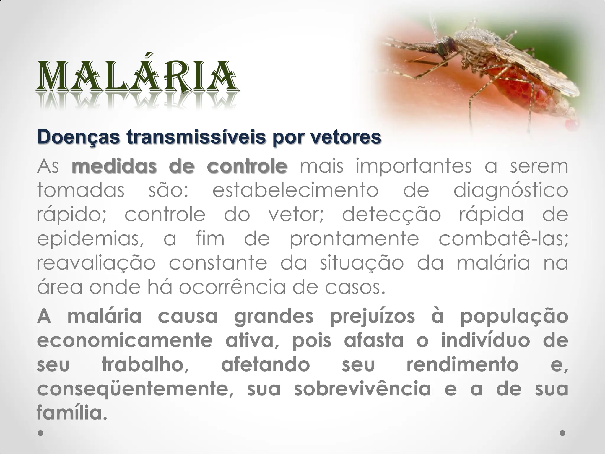Doenças transmissíveis por vetores
As medidas de controle mais importantes a serem
tomadas são: estabelecimento de diagnóstico
rápido; controle do vetor; detecção rápida de
epidemias, a fim de prontamente combatê-las;
reavaliação constante da situação da malária na
área onde há ocorrência de casos.
A malária causa grandes prejuízos à população
economicamente ativa, pois afasta o indivíduo de
seu trabalho, afetando seu rendimento e,
conseqüentemente, sua sobrevivência e a de sua
família.
 