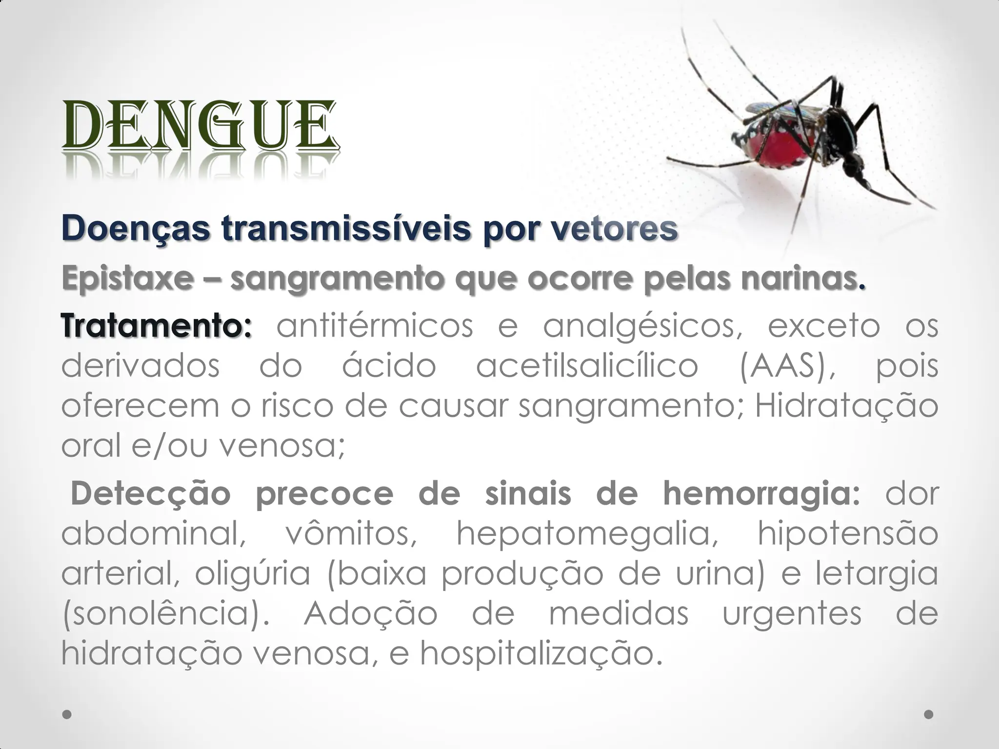 Doenças transmissíveis por vetores
Epistaxe – sangramento que ocorre pelas narinas.
Tratamento: antitérmicos e analgésicos, exceto os
derivados do ácido acetilsalicílico (AAS), pois
oferecem o risco de causar sangramento; Hidratação
oral e/ou venosa;
Detecção precoce de sinais de hemorragia: dor
abdominal, vômitos, hepatomegalia, hipotensão
arterial, oligúria (baixa produção de urina) e letargia
(sonolência). Adoção de medidas urgentes de
hidratação venosa, e hospitalização.
 