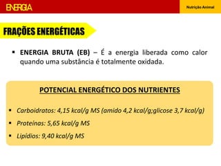 ENERGIA Nutrição Animal
 ENERGIA BRUTA (EB) – É a energia liberada como calor
quando uma substância é totalmente oxidada.
FRAÇÕES ENERGÉTICAS
POTENCIAL ENERGÉTICO DOS NUTRIENTES
 Carboidratos: 4,15 kcal/g MS (amido 4,2 kcal/g;glicose 3,7 kcal/g)
 Proteínas: 5,65 kcal/g MS
 Lipídios: 9,40 kcal/g MS
 