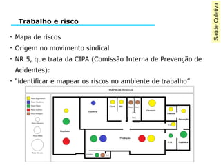 SaúdeColetiva
●
Mapa de riscos
●
Origem no movimento sindical
●
NR 5, que trata da CIPA (Comissão Interna de Prevenção de
Acidentes):
●
“identificar e mapear os riscos no ambiente de trabalho”
Trabalho e risco
 