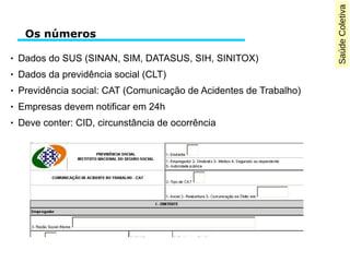 SaúdeColetiva
Os números
● Dados do SUS (SINAN, SIM, DATASUS, SIH, SINITOX)
● Dados da previdência social (CLT)
● Previdência social: CAT (Comunicação de Acidentes de Trabalho)
● Empresas devem notificar em 24h
● Deve conter: CID, circunstância de ocorrência
 