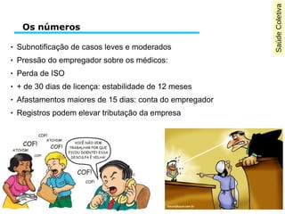 SaúdeColetiva
Os números
● Subnotificação de casos leves e moderados
● Pressão do empregador sobre os médicos:
● Perda de ISO
● + de 30 dias de licença: estabilidade de 12 meses
● Afastamentos maiores de 15 dias: conta do empregador
● Registros podem elevar tributação da empresa
 