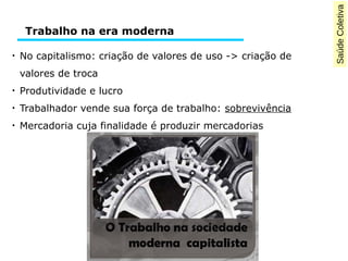 SaúdeColetiva
●
No capitalismo: criação de valores de uso -> criação de
valores de troca
●
Produtividade e lucro
●
Trabalhador vende sua força de trabalho: sobrevivência
●
Mercadoria cuja finalidade é produzir mercadorias
Trabalho na era moderna
 