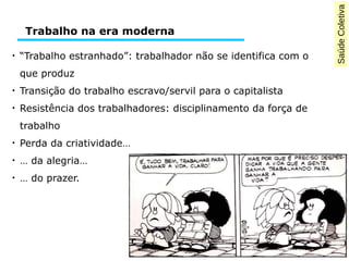 SaúdeColetiva
●
“Trabalho estranhado”: trabalhador não se identifica com o
que produz
●
Transição do trabalho escravo/servil para o capitalista
●
Resistência dos trabalhadores: disciplinamento da força de
trabalho
●
Perda da criatividade…
●
… da alegria…
●
… do prazer.
Trabalho na era moderna
 