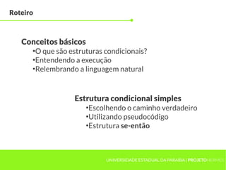 Roteiro



   Conceitos básicos
      ●
        O que são estruturas condicionais?
      ●
        Entendendo a execução
      ●
        Relembrando a linguagem natural


                   Estrutura condicional simples
                       ●
                        Escolhendo o caminho verdadeiro
                       ●
                        Utilizando pseudocódigo
                       ●
                        Estrutura se-então



                             UNIVERSIDADE ESTADUAL DA PARAÍBA | PROJETOHERMES
 