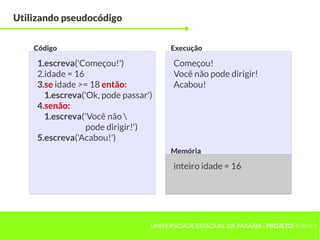 Utilizando pseudocódigo


    Código                             Execução

     1.escreva('Começou!')              Começou!
     2.idade = 16                       Você não pode dirigir!
     3.se idade >= 18 então:            Acabou!
       1.escreva('Ok, pode passar')
     4.senão:
       1.escreva('Você não 
                  pode dirigir!')
     5.escreva('Acabou!')
                                       Memória

                                        inteiro idade = 16




                                  UNIVERSIDADE ESTADUAL DA PARAÍBA | PROJETOHERMES
 