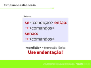 Estrutura se-então-senão



              Sintaxe


               se <condição> então:
               → <comandos>
               senão:
               → <comandos>
                <condição> = expressão lógica
                  Use endentação!

                            UNIVERSIDADE ESTADUAL DA PARAÍBA | PROJETOHERMES
 