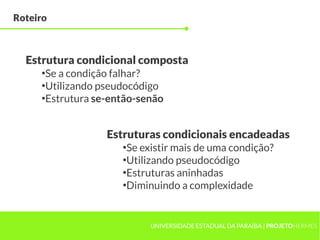Roteiro



  Estrutura condicional composta
     ●
      Se a condição falhar?
     ●
      Utilizando pseudocódigo
     ●
      Estrutura se-então-senão


                  Estruturas condicionais encadeadas
                     ●
                      Se existir mais de uma condição?
                     ●
                      Utilizando pseudocódigo
                     ●
                      Estruturas aninhadas
                     ●
                      Diminuindo a complexidade


                           UNIVERSIDADE ESTADUAL DA PARAÍBA | PROJETOHERMES
 