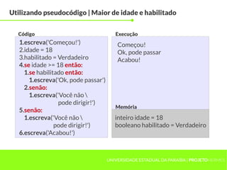 Utilizando pseudocódigo | Maior de idade e habilitado


  Código                                 Execução
   1.escreva('Começou!')                  Começou!
   2.idade = 18                           Ok, pode passar
   3.habilitado = Verdadeiro              Acabou!
   4.se idade >= 18 então:
     1.se habilitado então:
       1.escreva('Ok, pode passar')
     2.senão:
       1.escreva('Você não 
                  pode dirigir!')
                                         Memória
   5.senão:
     1.escreva('Você não                inteiro idade = 18
                 pode dirigir!')         booleano habilitado = Verdadeiro
   6.escreva('Acabou!')



                                      UNIVERSIDADE ESTADUAL DA PARAÍBA | PROJETOHERMES
 