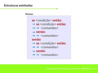 Estruturas aninhadas

              Sintaxe

                   se <condição> então:
                   → se <condição> então:
                   → → <comandos>
                   → senão:
                   → → <comandos>
                   senão:
                   → se <condição> então:
                   → → <comandos>
                   → senão:
                   → → <comandos>


                            UNIVERSIDADE ESTADUAL DA PARAÍBA | PROJETOHERMES
 