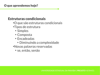O que aprendemos hoje?



  Estruturas condicionais
     ●
       O que são estruturas condicionais
     ●
       Tipos de estrutura
        ●
          Simples
        ●
          Composta
        ●
          Encadeadas
          ●
            Diminuindo a complexidade
     ●
       Novas palavras reservadas
        ●
          se, então, senão




                         UNIVERSIDADE ESTADUAL DA PARAÍBA | PROJETO HERMES
 