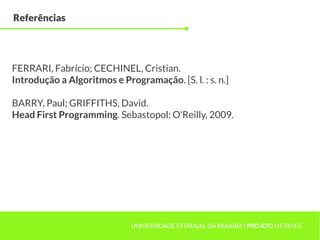 Referências




FERRARI, Fabrício; CECHINEL, Cristian.
Introdução a Algoritmos e Programação. [S. l. : s. n.]

BARRY, Paul; GRIFFITHS, David.
Head First Programming. Sebastopol: O'Reilly, 2009.




                             UNIVERSIDADE ESTADUAL DA PARAÍBA | PROJETO HERMES
 