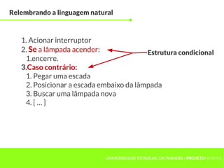 Relembrando a linguagem natural



   1. Acionar interruptor
   2. Se a lâmpada acender:              Estrutura condicional
    1.encerre.
   3.Caso contrário:
    1. Pegar uma escada
    2. Posicionar a escada embaixo da lâmpada
    3. Buscar uma lâmpada nova
    4. [ … ]




                            UNIVERSIDADE ESTADUAL DA PARAÍBA | PROJETOHERMES
 