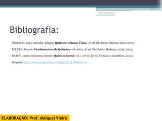 Prof. Maiquel Vieira
                                                                       engmaiquel@gmail.com




   Bibliografia:
    USBERCO, João; Salvador, Edgard. Química Volume Único. 5ª.ed. São Paulo: Saraiva, 2002. 672 p.

    FELTRE, Ricardo. Fundamentos de Química: vol. único. 4ª.ed. São Paulo: Moderna, 2005. 700 p.

    BRADY, James; Humston, Gerard. Química Geral: vol. 1. 2ª.ed. Livros Técnicos e Científicos. 202 p.

    Imagens: http://www.google.com.br/imghp?hl=pt-BR&tab=wi




ELABORAÇÃO: Prof. Máiquel Vieira
 