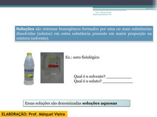 Prof. Maiquel Vieira
                                                   engmaiquel@gmail.com




       Soluções são sistemas homogêneos formados por uma ou mais substâncias
       dissolvidas (solutos) em outra substância presente em maior proporção na
       mistura (solvente).



                                   Ex.: soro fisiológico



                                        Qual é o solvente? __________
                                        Qual é o soluto? ____________




           Essas soluções são denominadas soluções aquosas

ELABORAÇÃO: Prof. Máiquel Vieira
 