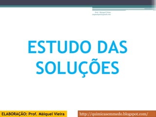 Prof. Maiquel Vieira
                                         engmaiquel@gmail.com




             ESTUDO DAS
              SOLUÇÕES

ELABORAÇÃO: Prof. Máiquel Vieira   http://quimicasemmedo.blogspot.com/
 