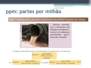 Prof. Maiquel Vieira
                                          engmaiquel@gmail.com



ppm: partes por milhão
 ppm = quantas partes de soluto existem em um milhão de partes da solução
 