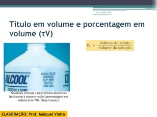 Prof. Maiquel Vieira
                                               engmaiquel@gmail.com




   Título em volume e porcentagem em
   volume (τV)




    No álcool comum e nas bebidas alcoólicas
   indicamos a concentração (percentagem em
         volume) em ºGL (Gay-Lussac):



ELABORAÇÃO: Prof. Máiquel Vieira
 