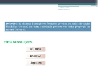 Prof. Maiquel Vieira
                                            engmaiquel@gmail.com




Soluções são sistemas homogêneos formados por uma ou mais substâncias
dissolvidas (solutos) em outra substância presente em maior proporção na
mistura (solvente).




TIPOS DE SOLUÇÕES:

                     SÓLIDAS

                    GASOSAS

                    LÍQUIDAS
 