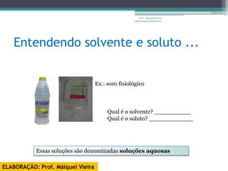 Prof. Maiquel Vieira
                                                   engmaiquel@gmail.com




   Entendendo solvente e soluto ...


                                   Ex.: soro fisiológico



                                        Qual é o solvente? __________
                                        Qual é o soluto? ____________




           Essas soluções são denominadas soluções aquosas

ELABORAÇÃO: Prof. Máiquel Vieira
 