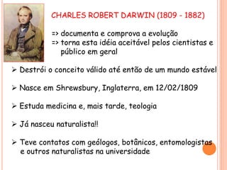 CHARLES ROBERT DARWIN (1809 - 1882)
=> documenta e comprova a evolução
=> torna esta idéia aceitável pelos cientistas e
público em geral
 Destrói o conceito válido até então de um mundo estável
 Nasce em Shrewsbury, Inglaterra, em 12/02/1809
 Estuda medicina e, mais tarde, teologia
 Já nasceu naturalista!!
 Teve contatos com geólogos, botânicos, entomologistas
e outros naturalistas na universidade
 