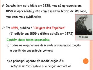  Darwin tem esta idéia em 1838, mas só apresenta em
1858 => apresenta junto com a mesma teoria de Wallace,
mas com mais evidências.
 Em 1859, publica a “Origem das Espécies”
(1ª edição em 1859 e última edição em 1872)
Contém duas teses separadas:
a) todos os organismos descendem com modificação
a partir de ancestrais comuns
b) o principal agente de modificação é a
seleção natural sobre a variação individual
 