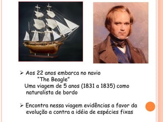  Aos 22 anos embarca no navio
“The Beagle”
Uma viagem de 5 anos (1831 a 1835) como
naturalista de bordo
 Encontra nessa viagem evidências a favor da
evolução a contra a idéia de espécies fixas
 