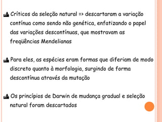  Críticos da seleção natural => descartaram a variação
contínua como sendo não genética, enfatizando o papel
das variações descontínuas, que mostravam as
freqüências Mendelianas
 Para eles, as espécies eram formas que diferiam de modo
discreto quanto à morfologia, surgindo de forma
descontínua através da mutação
 Os princípios de Darwin de mudança gradual e seleção
natural foram descartados
 