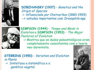 DOBZHANSKY (1937) - Genetics and the
Origin of Species
-> influenciado por Chetverikov (1880-1959)
-> estudos importantes com Drosophila spp.
SIMPSON (1944) - Tempo and Mode in
Evolution e SIMPSON (1953) - The Major
Features of Evolution
-> Mostrou que os dados paleontológicos eram
completamente consistentes com a teoria
neo-darwinista.
STEBBINS (1950) - Variation and Evolution
in Plants
-> Sintetizou a sistemática e a
genética vegetal.
 