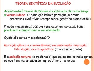 TEORIA SINTÉTICA DA EVOLUÇÃO
Acrescenta à teoria de Darwin a explicação de como surge
a variabilidade => condição básica para que ocorram
processos evolutivos (componente genético e ambiental)
Propõe mecanismos básicos (que ocorrem ao acaso) que
produzem e amplificam a variabilidade:
Quais são estes mecanismos???
Mutação gênica e cromossômica; recombinação; migração;
hibridação; deriva genética (ocorrem ao acaso)
E a seleção natural (direcionada) que seleciona os mais aptos,
os que têm maior sucesso reprodutivo diferencial
 