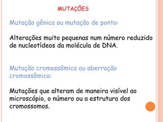 Mutação gênica ou mutação de ponto:
Alterações muito pequenas num número reduzido
de nucleotídeos da molécula de DNA.
Mutação cromossômica ou aberração
cromossômica:
Mutações que alteram de maneira visível ao
microscópio, o número ou a estrutura dos
cromossomos.
MUTAÇÕES
 