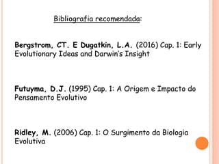 Bibliografia recomendada:
Bergstrom, CT. E Dugatkin, L.A. (2016) Cap. 1: Early
Evolutionary Ideas and Darwin’s Insight
Futuyma, D.J. (1995) Cap. 1: A Origem e Impacto do
Pensamento Evolutivo
Ridley, M. (2006) Cap. 1: O Surgimento da Biologia
Evolutiva
 